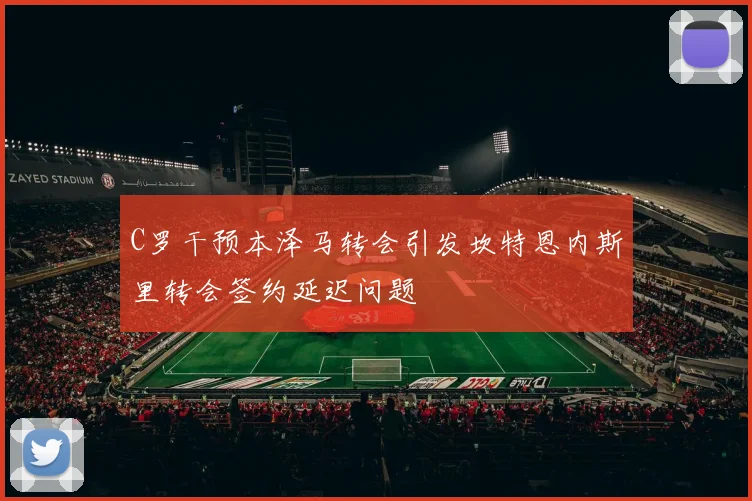 C罗干预本泽马转会引发坎特恩内斯里转会签约延迟问题