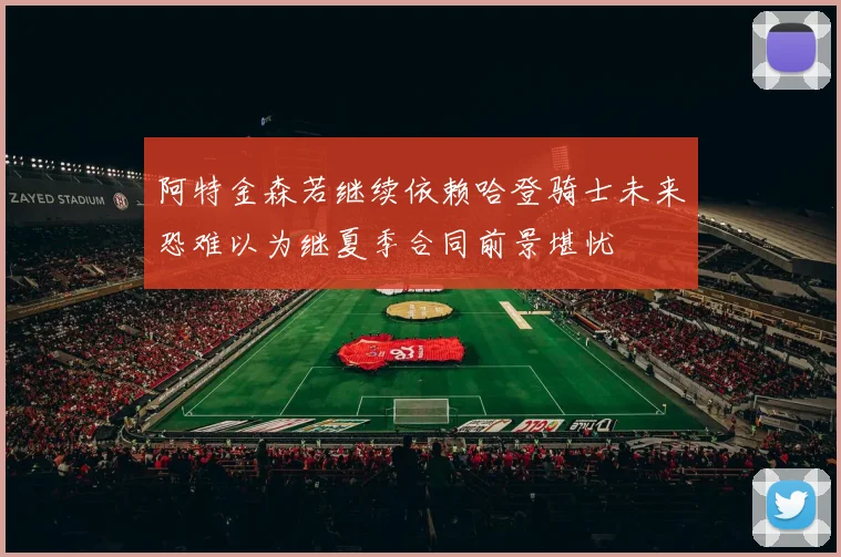 阿特金森若继续依赖哈登骑士未来恐难以为继夏季合同前景堪忧