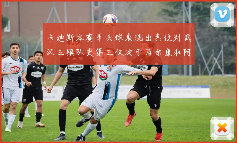 卡迪斯本赛季头球表现出色位列武汉三镇队史第三仅次于马尔康和阿齐兹