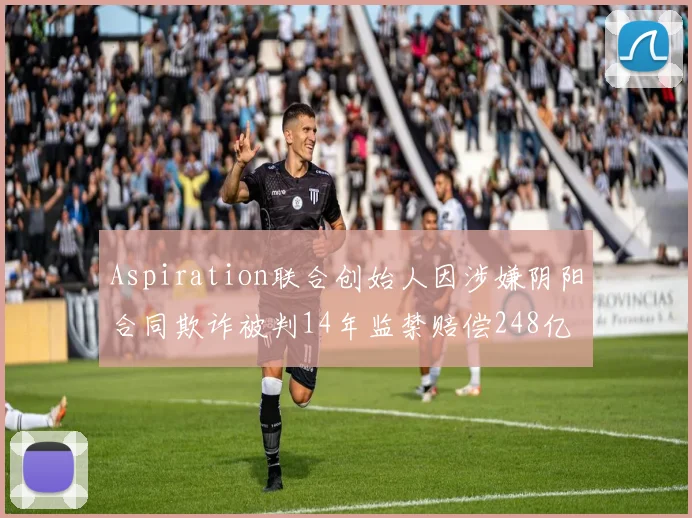 Aspiration联合创始人因涉嫌阴阳合同欺诈被判14年监禁赔偿248亿