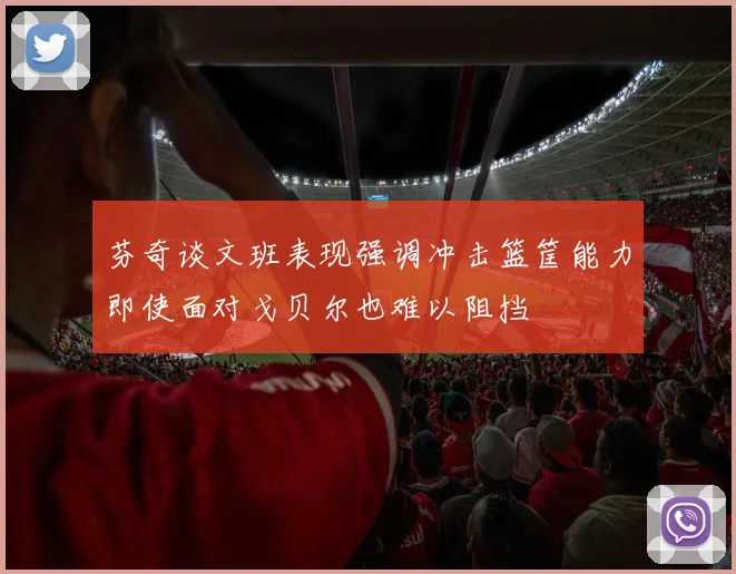 芬奇谈文班表现强调冲击篮筐能力即使面对戈贝尔也难以阻挡