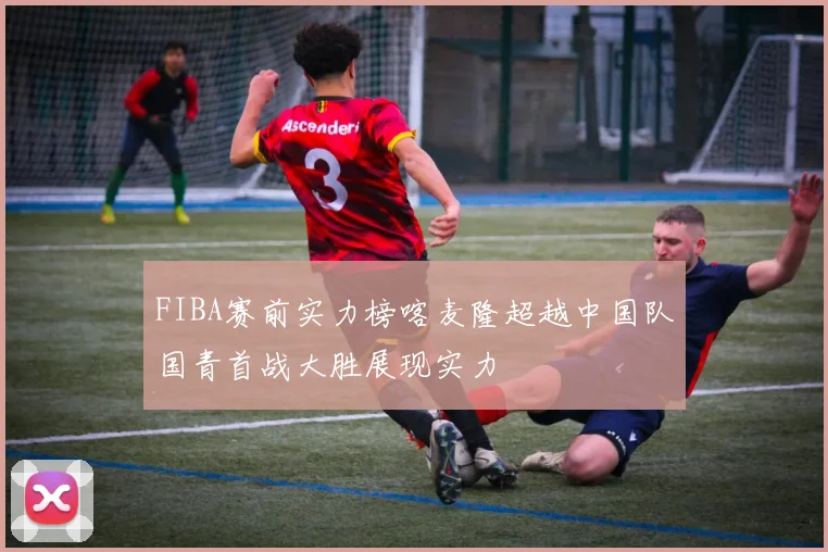 FIBA赛前实力榜喀麦隆超越中国队国青首战大胜展现实力