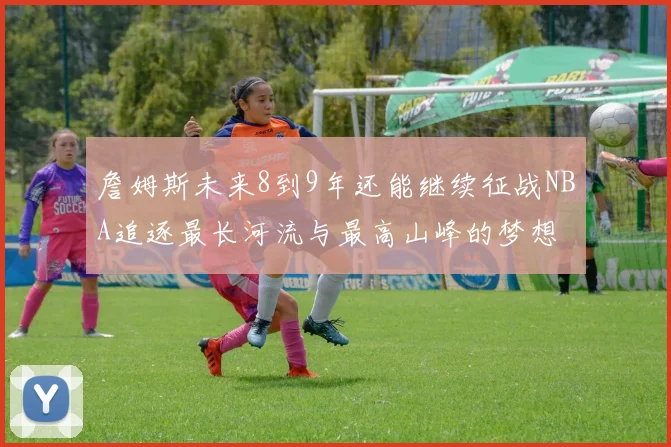 詹姆斯未来8到9年还能继续征战NBA追逐最长河流与最高山峰的梦想