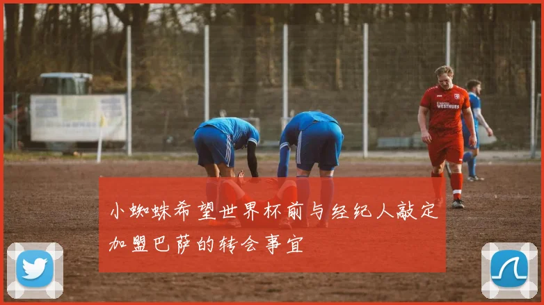 小蜘蛛希望世界杯前与经纪人敲定加盟巴萨的转会事宜