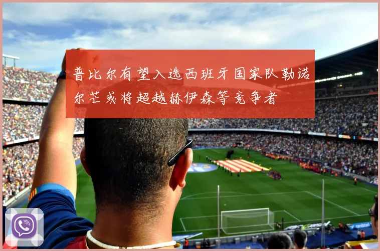 普比尔有望入选西班牙国家队勒诺尔芒或将超越赫伊森等竞争者