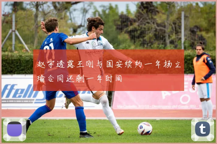 赵宇透露王刚与国安续约一年杨立瑜合同还剩一年时间