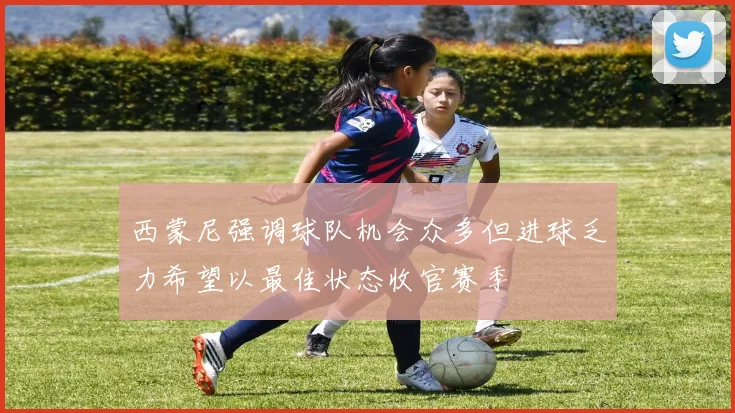 西蒙尼强调球队机会众多但进球乏力希望以最佳状态收官赛季
