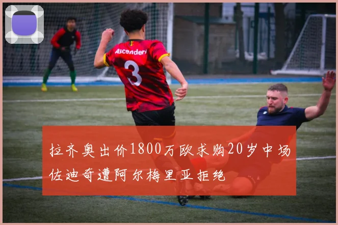 拉齐奥出价1800万欧求购20岁中场佐迪奇遭阿尔梅里亚拒绝