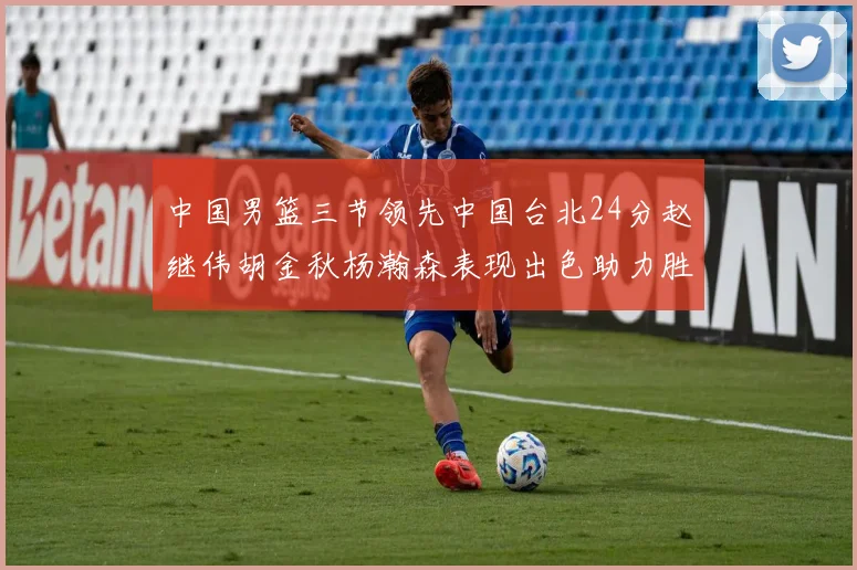 中国男篮三节领先中国台北24分赵继伟胡金秋杨瀚森表现出色助力胜利