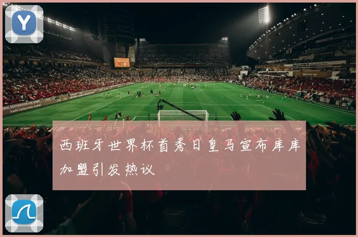 西班牙世界杯首秀日皇马宣布库库加盟引发热议