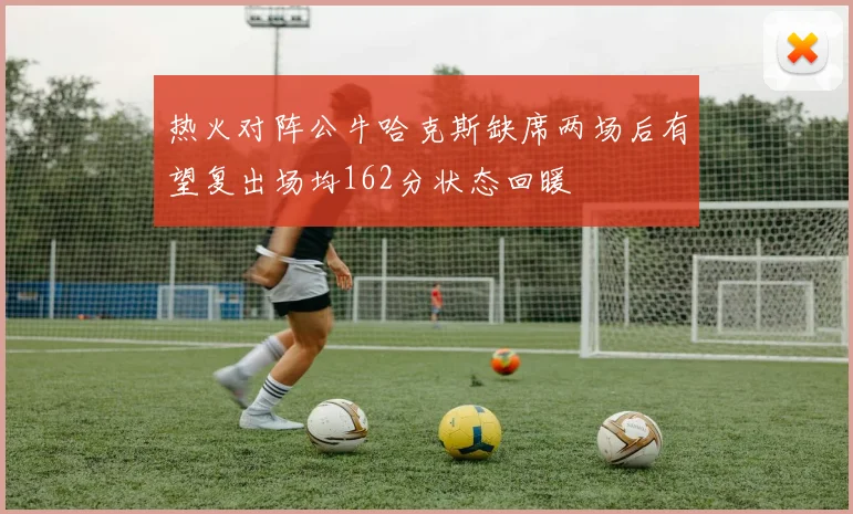 热火对阵公牛哈克斯缺席两场后有望复出场均162分状态回暖