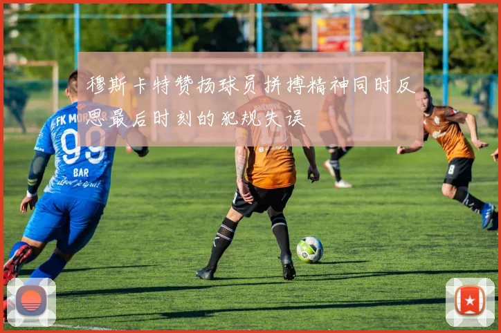 穆斯卡特赞扬球员拼搏精神同时反思最后时刻的犯规失误