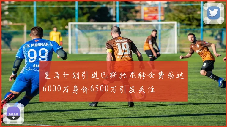 皇马计划引进巴斯托尼转会费或达6000万身价6500万引发关注
