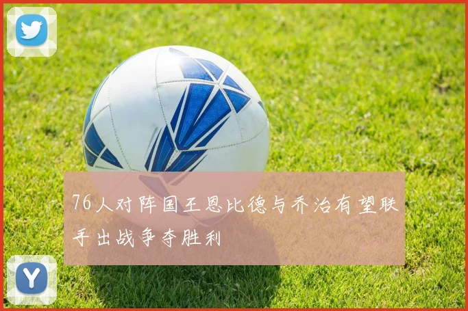 76人对阵国王恩比德与乔治有望联手出战争夺胜利