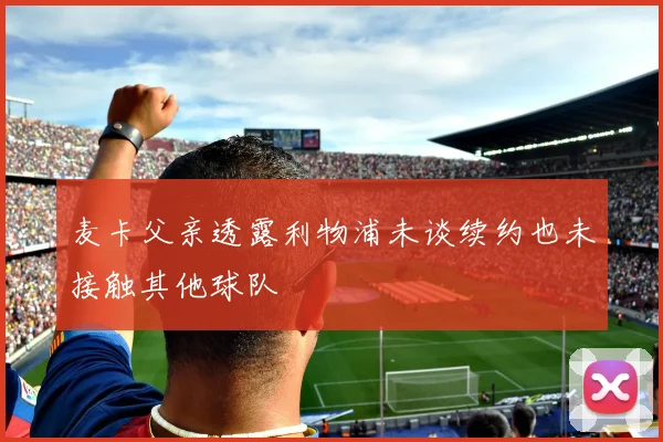 麦卡父亲透露利物浦未谈续约也未接触其他球队