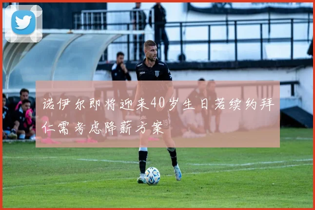 诺伊尔即将迎来40岁生日若续约拜仁需考虑降薪方案