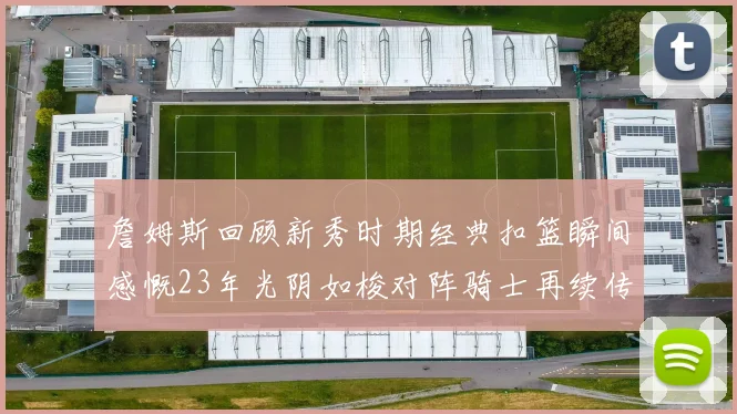 詹姆斯回顾新秀时期经典扣篮瞬间感慨23年光阴如梭对阵骑士再续传奇