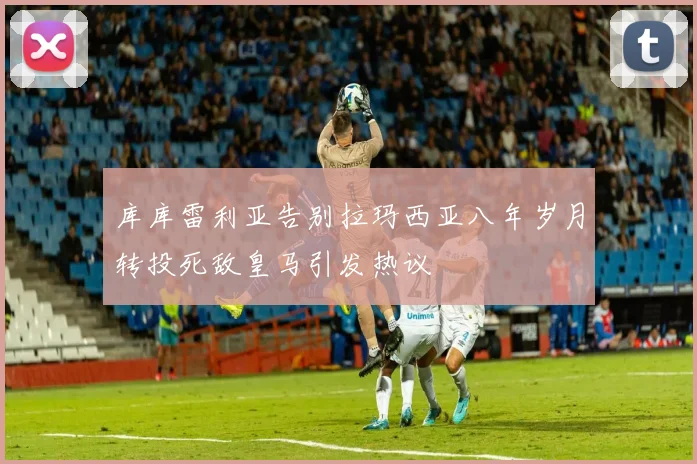 库库雷利亚告别拉玛西亚八年岁月转投死敌皇马引发热议