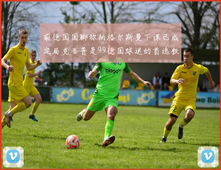 前德国国脚称纳格尔斯曼下课已成定局克洛普是99德国球迷的首选教练