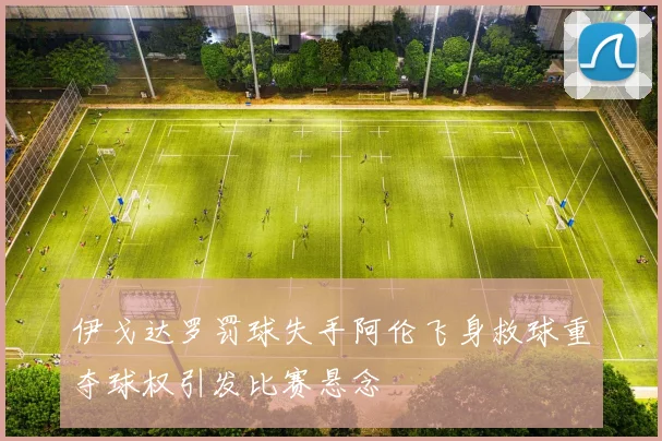 伊戈达罗罚球失手阿伦飞身救球重夺球权引发比赛悬念