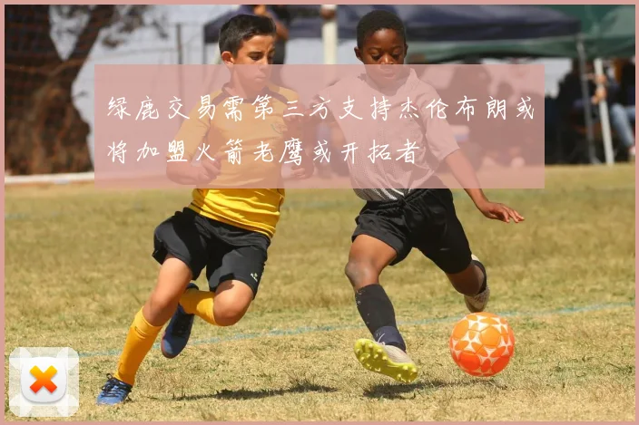 绿鹿交易需第三方支持杰伦布朗或将加盟火箭老鹰或开拓者